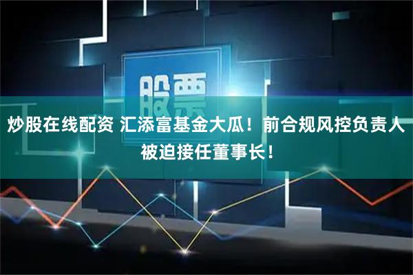 炒股在线配资 汇添富基金大瓜！前合规风控负责人被迫接任董事长！