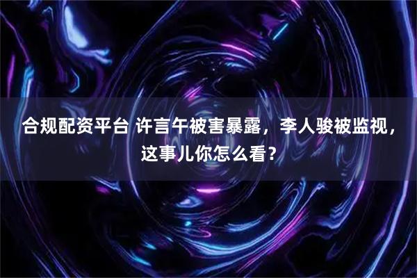 合规配资平台 许言午被害暴露，李人骏被监视，这事儿你怎么看？
