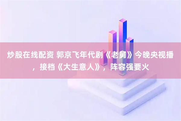 炒股在线配资 郭京飞年代剧《老舅》今晚央视播，接档《大生意人》，阵容强要火