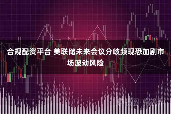 合规配资平台 美联储未来会议分歧频现恐加剧市场波动风险