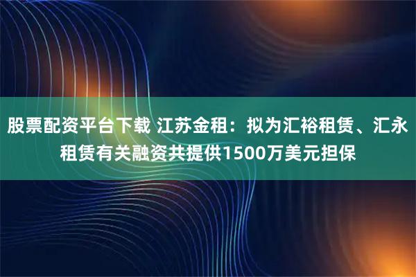 股票配资平台下载 江苏金租：拟为汇裕租赁、汇永租赁有关融资共提供1500万美元担保