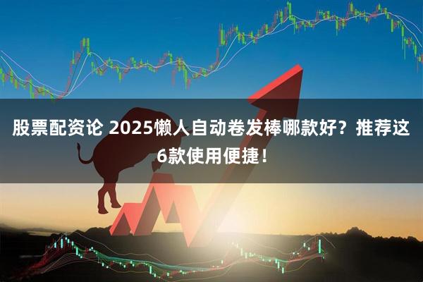 股票配资论 2025懒人自动卷发棒哪款好？推荐这6款使用便捷！