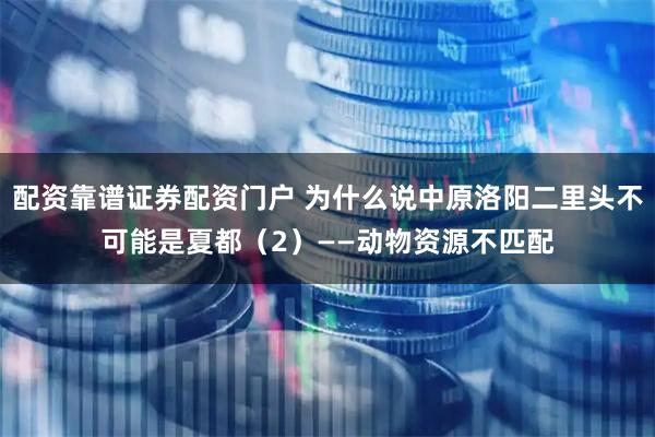 配资靠谱证券配资门户 为什么说中原洛阳二里头不可能是夏都（2）——动物资源不匹配