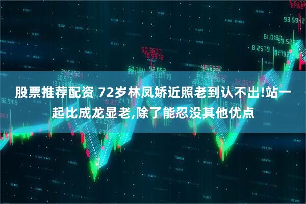 股票推荐配资 72岁林凤娇近照老到认不出!站一起比成龙显老,除了能忍没其他优点