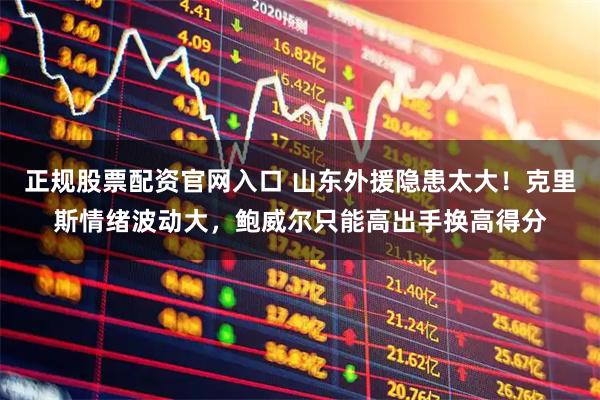 正规股票配资官网入口 山东外援隐患太大！克里斯情绪波动大，鲍威尔只能高出手换高得分