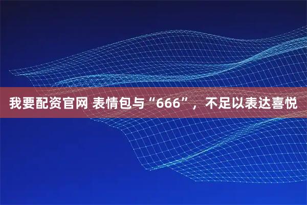 我要配资官网 表情包与“666”，不足以表达喜悦