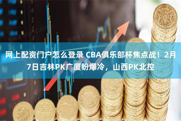 网上配资门户怎么登录 CBA俱乐部杯焦点战！2月7日吉林PK广厦盼爆冷，山西PK北控