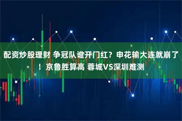 配资炒股理财 争冠队谁开门红？申花输大连就崩了！京鲁胜算高 蓉城VS深圳难测