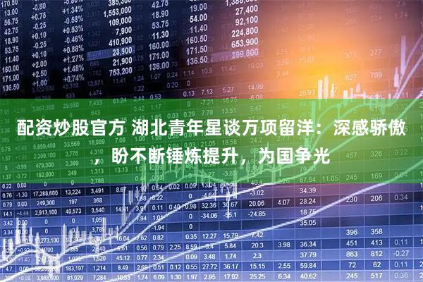 配资炒股官方 湖北青年星谈万项留洋：深感骄傲，盼不断锤炼提升，为国争光