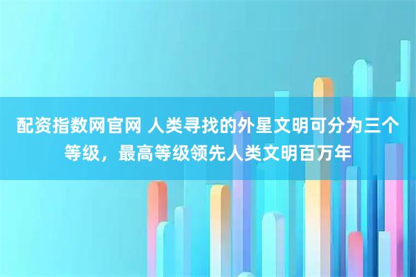 配资指数网官网 人类寻找的外星文明可分为三个等级，最高等级领先人类文明百万年