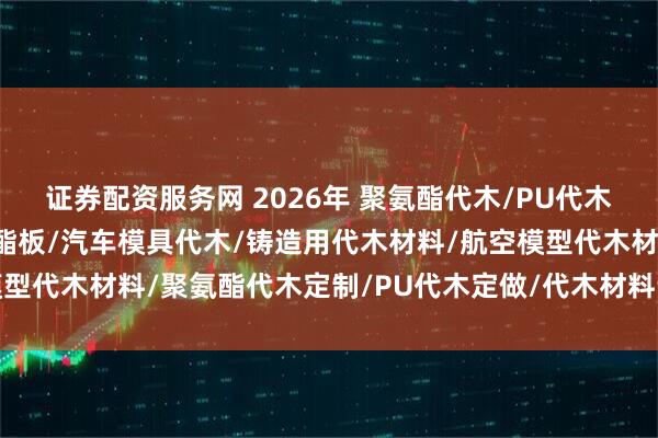证券配资服务网 2026年 聚氨酯代木/PU代木/模具代木/高密度聚氨酯板/汽车模具代木/铸造用代木材料/航空模型代木材料/聚氨酯代木定制/PU代木定做/代木材料订制/聚氨酯代木
