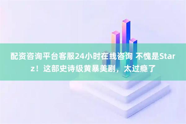 配资咨询平台客服24小时在线咨询 不愧是Starz！这部史诗级黄暴美剧，太过瘾了