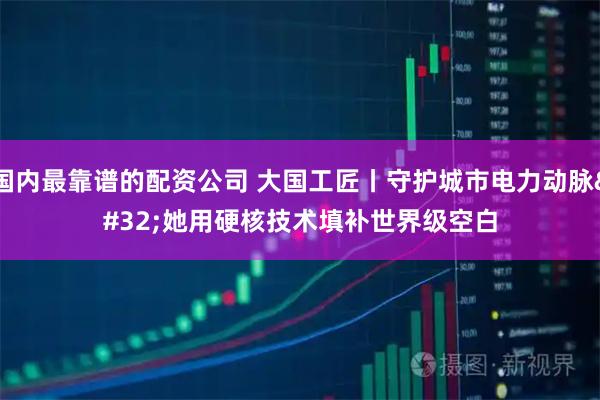 国内最靠谱的配资公司 大国工匠丨守护城市电力动脉 她用硬核技术填补世界级空白