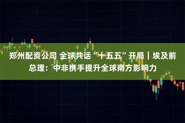 郑州配资公司 全球共话“十五五”开局︱埃及前总理：中非携手提升全球南方影响力