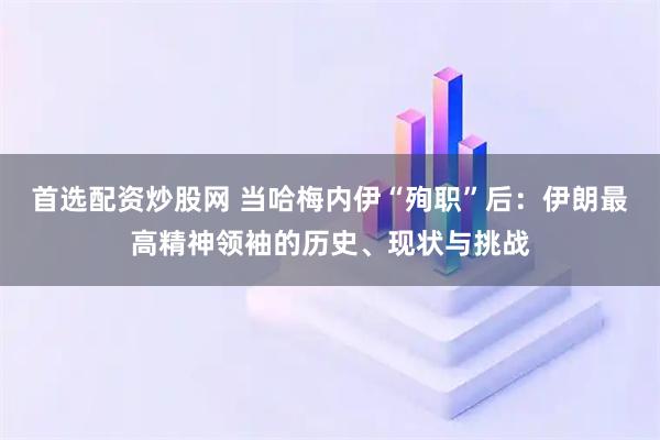 首选配资炒股网 当哈梅内伊“殉职”后：伊朗最高精神领袖的历史、现状与挑战