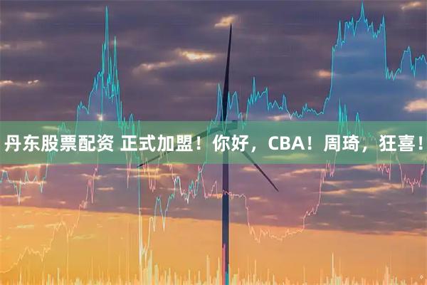 丹东股票配资 正式加盟！你好，CBA！周琦，狂喜！