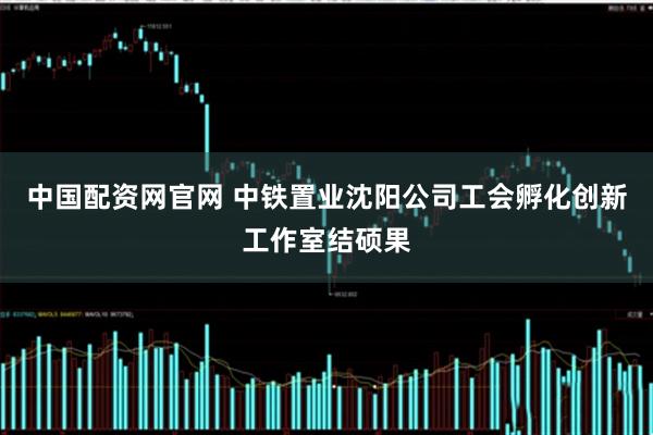中国配资网官网 中铁置业沈阳公司工会孵化创新工作室结硕果