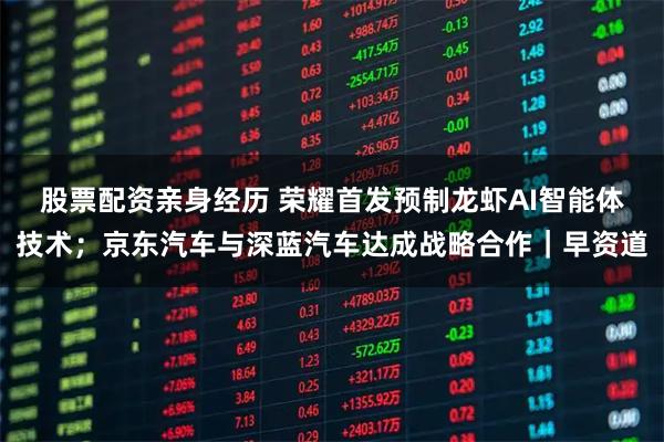股票配资亲身经历 荣耀首发预制龙虾AI智能体技术；京东汽车与深蓝汽车达成战略合作｜早资道
