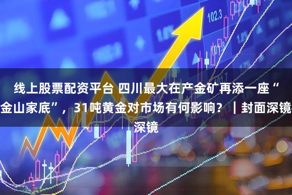 线上股票配资平台 四川最大在产金矿再添一座“金山家底”，31吨黄金对市场有何影响？｜封面深镜