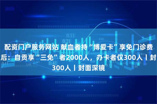 配资门户服务网站 献血者持“博爱卡”享免门诊费被拒背后：自贡享“三免”者2000人，办卡者仅300人丨封面深镜