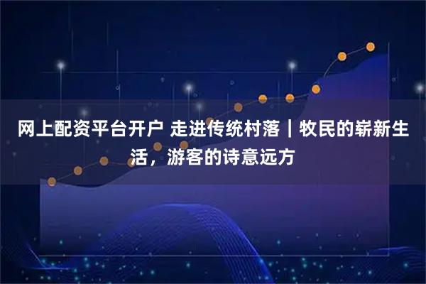 网上配资平台开户 走进传统村落｜牧民的崭新生活，游客的诗意远方