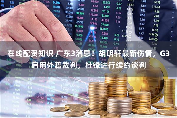 在线配资知识 广东3消息！胡明轩最新伤情，G3启用外籍裁判，杜锋进行续约谈判