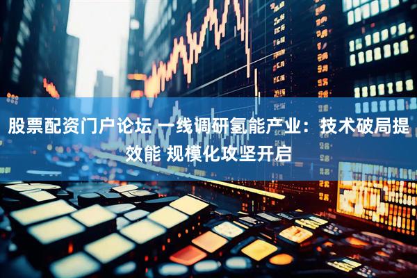 股票配资门户论坛 一线调研氢能产业：技术破局提效能 规模化攻坚开启