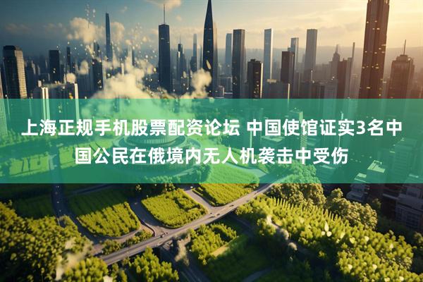 上海正规手机股票配资论坛 中国使馆证实3名中国公民在俄境内无人机袭击中受伤